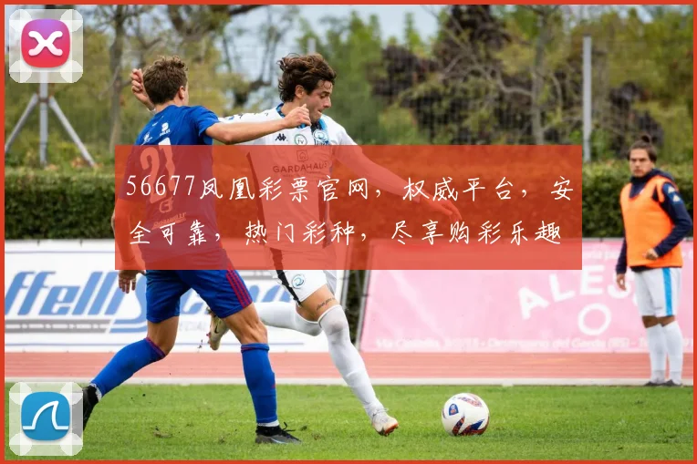 56677凤凰彩票官网，权威平台，安全可靠，热门彩种，尽享购彩乐趣，不容错过