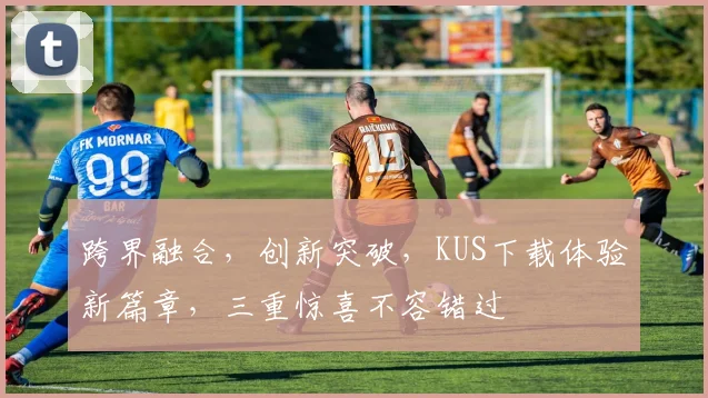 跨界融合，创新突破，KUS下载体验新篇章，三重惊喜不容错过