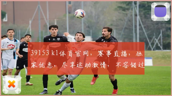 39153 k1体育官网，赛事直播，独家优惠，尽享运动激情，不容错过