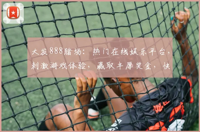 大发888赌场：热门在线娱乐平台，刺激游戏体验，赢取丰厚奖金，快来加入