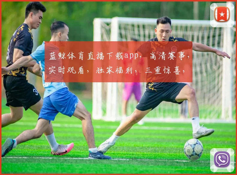 蓝鲸体育直播下载app，高清赛事，实时观看，独家福利，三重惊喜，不容错过