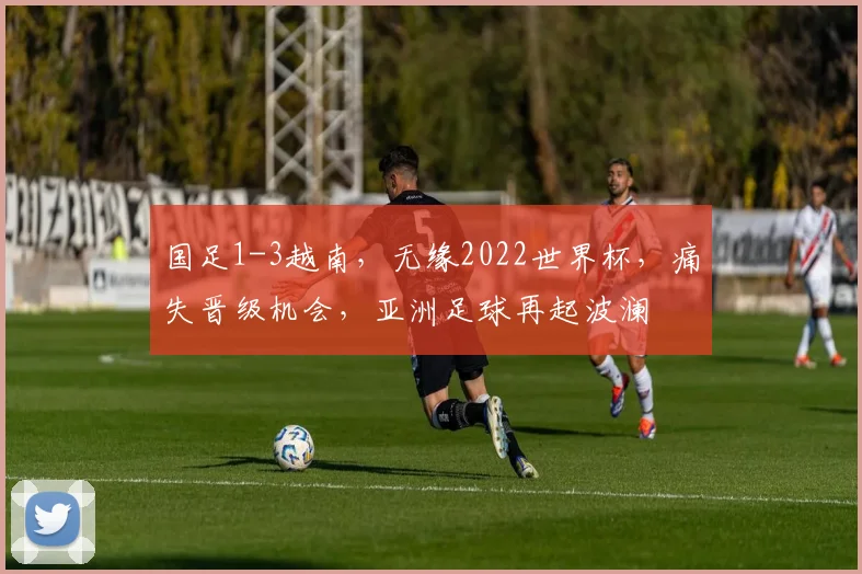 国足1-3越南，无缘2022世界杯，痛失晋级机会，亚洲足球再起波澜