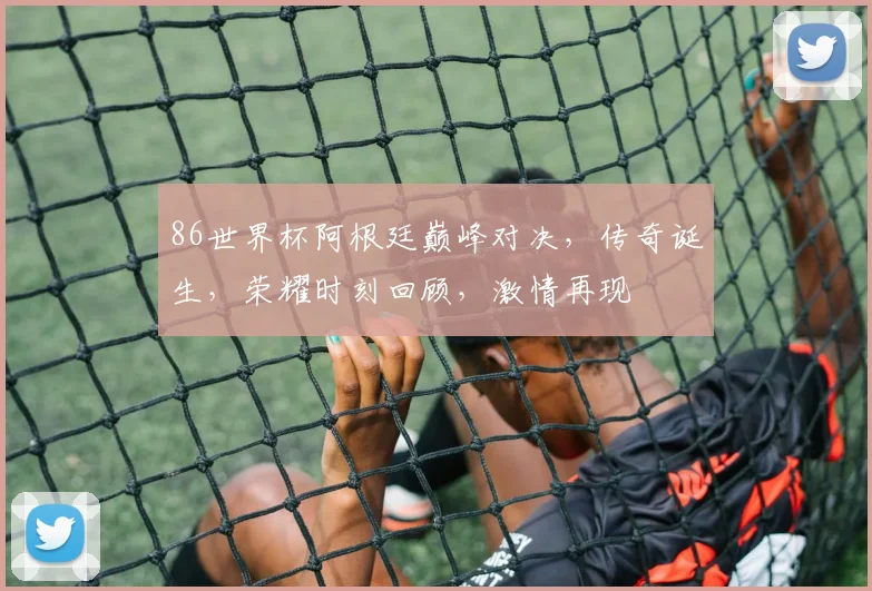 86世界杯阿根廷巅峰对决，传奇诞生，荣耀时刻回顾，激情再现