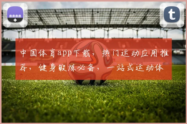中国体育app下载，热门运动应用推荐，健身锻炼必备，一站式运动体验，三大亮点不容错过